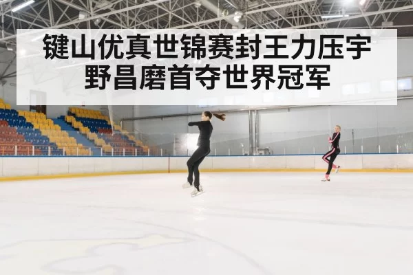 键山优真世锦赛封王力压宇野昌磨首夺世界冠军