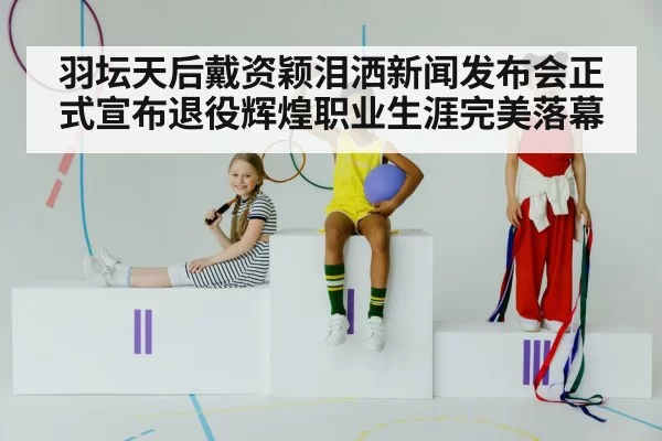 羽坛天后戴资颖泪洒新闻发布会正式宣布退役辉煌职业生涯完美落幕